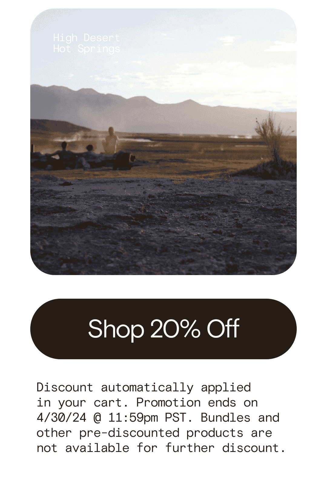 High Desert Hot Springs Shop 20% Off Discount automatically applied  in your cart. Promotion ends on 4/30/24 @ 11:59pm PST. Bundles and other pre-discounted products are not available for further discount.