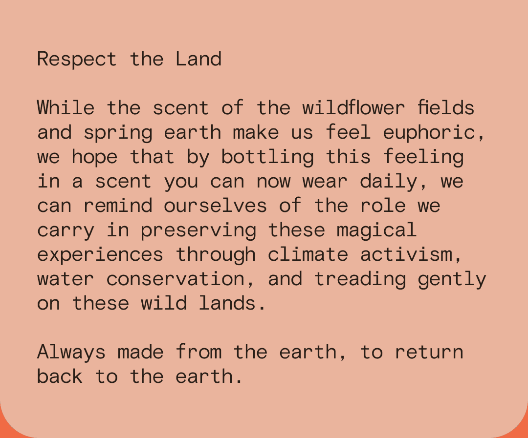 Respect the Land While the scent of the wildflower fields and spring earth make us feel euphoric, we hope that by bottling this feeling in a scent you can now wear daily, we can remind ourselves of the role we carry in preserving these magical experiences through climate activism, water conservation, and treading gently on these wild lands. Always made from the earth, to return back to the earth.