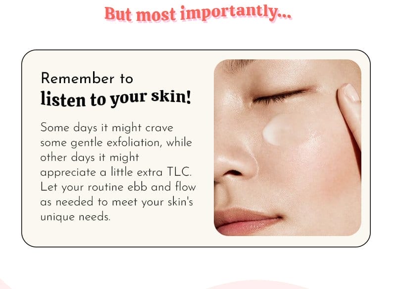 But most importantly… Listen to your skin! Some days it might crave some gentle exfoliation, while other days it might appreciate a little extra TLC. Let your routine ebb and flow as needed to meet your skin's unique needs.