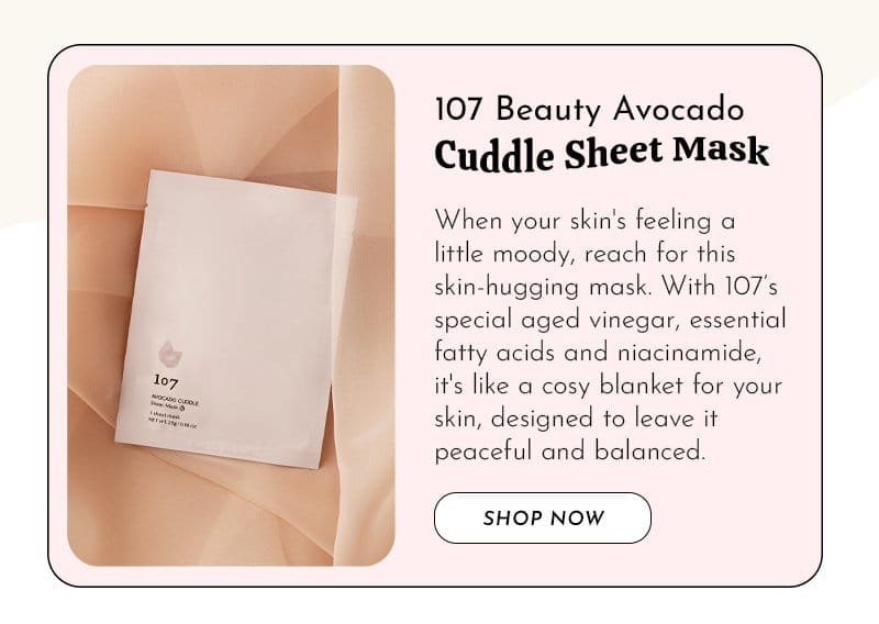 107 Avocado Cuddle Sheet Mask When your skin's feeling a little moody, reach for this skin-hugging mask. With 107’s special aged vinegar, essential fatty acids and niacinamide, it's like a cosy blanket for your skin, designed to leave your complexion peaceful and balanced.