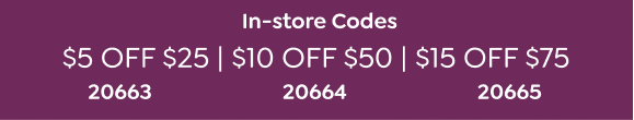 IN STORE CODES | \\$5 OFF \\$25 CODE: 20663 | \\$10 OFF \\$50 CODE: 20664 | \\$15 OFF \\$75 CODE: 20665