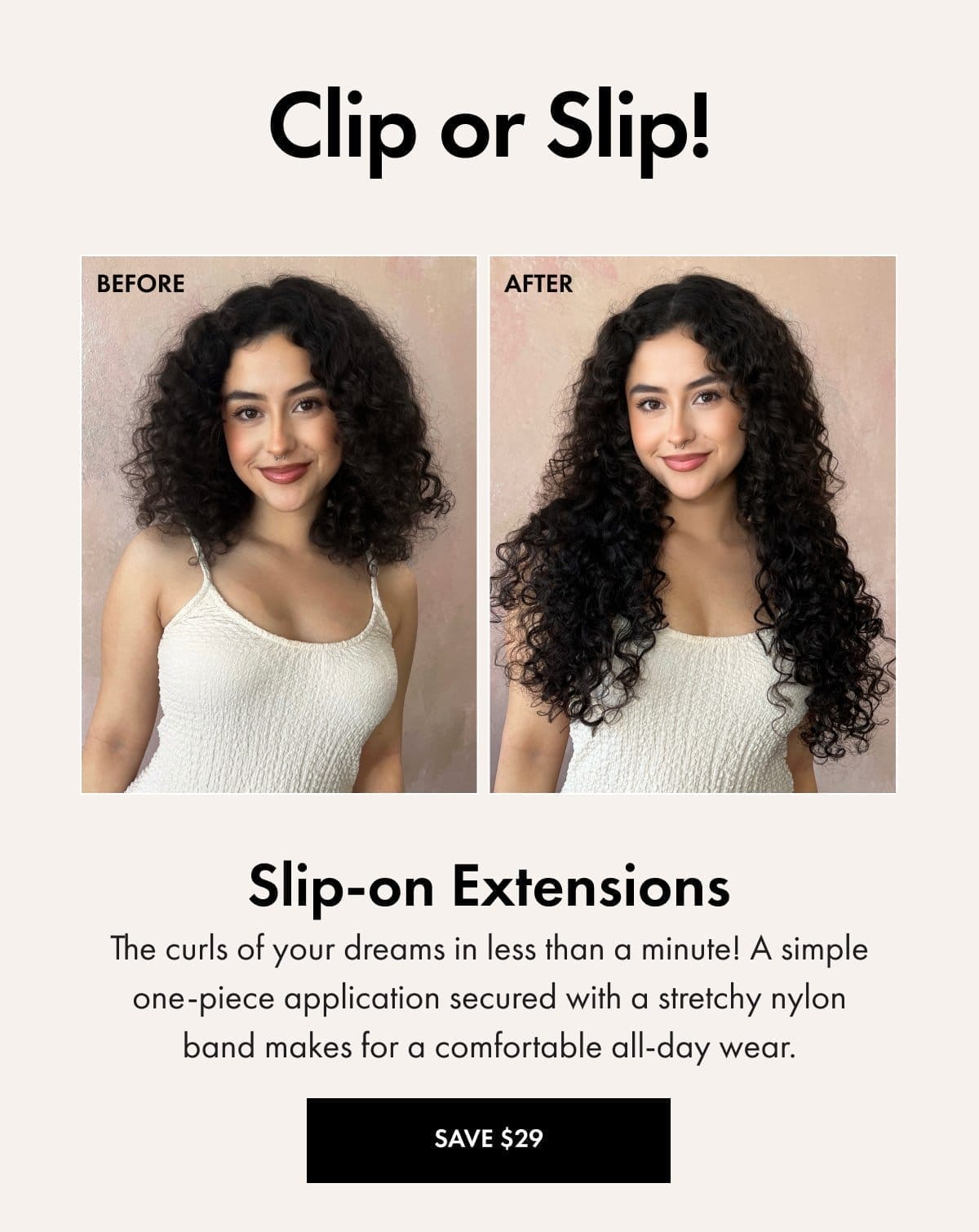 Slip-on Extensions: The curls of your dreams in less than a minute. A simple one-piece application secure witha. stretchy nylon band makes for a comfortable all-day wear. SAVE \\$29 WITH CODE: SAVE29
