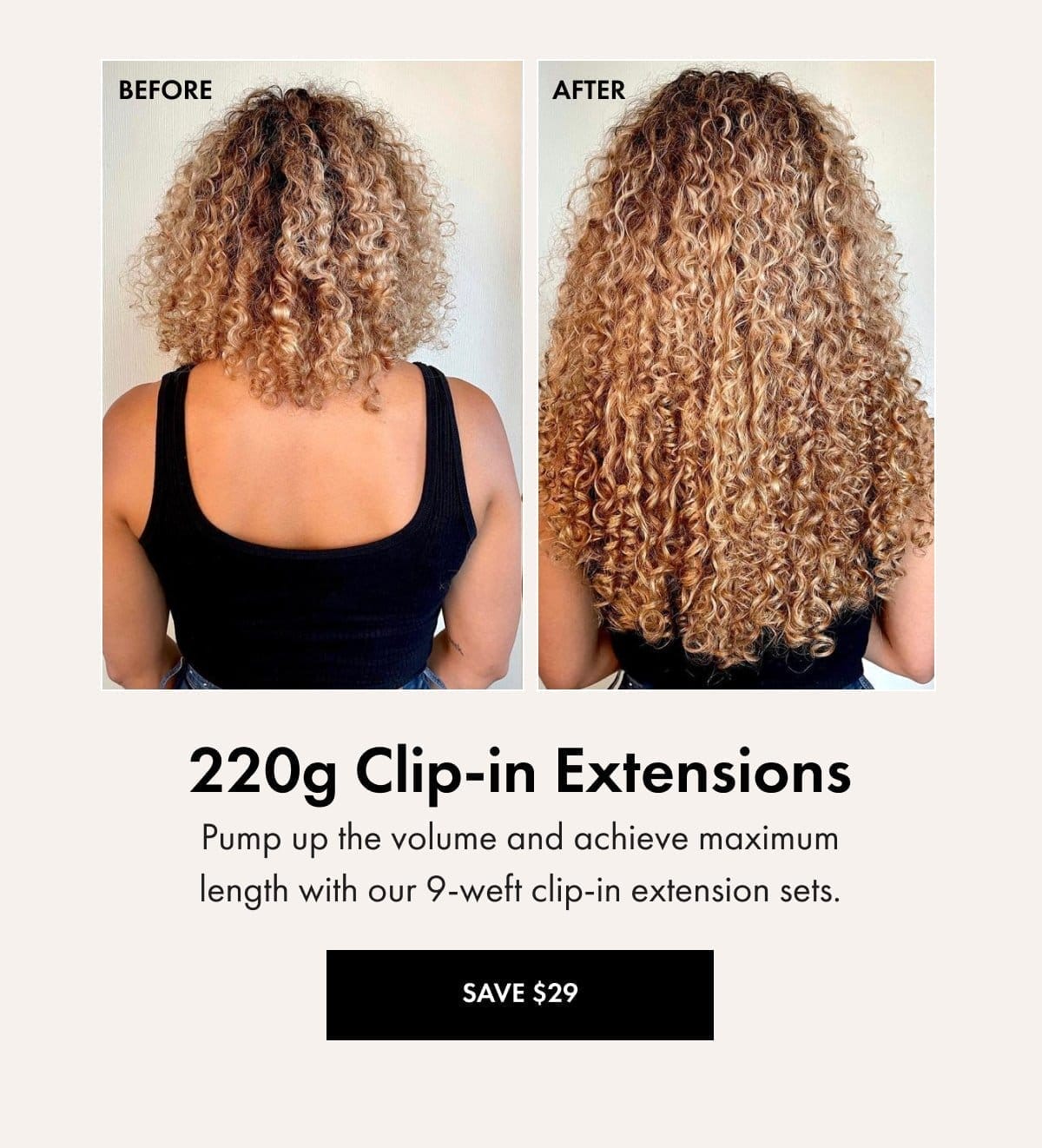 220g Clip-in Extensions: Pump up the volume and achieve maximum length with our 9-weft clip-in extension sets. SAVE \\$29 WITH CODE: SAVE29