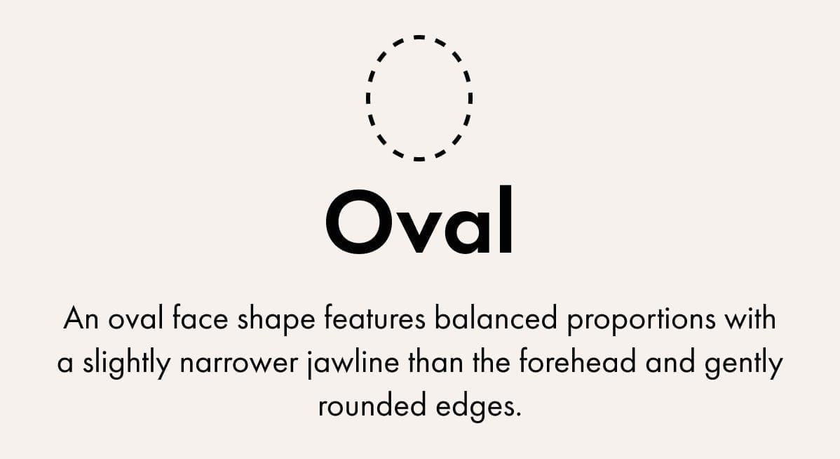 Oval: An oval face shape features balanced proportions with a slightly narrower jawline than the forehead and gently rounded edges.