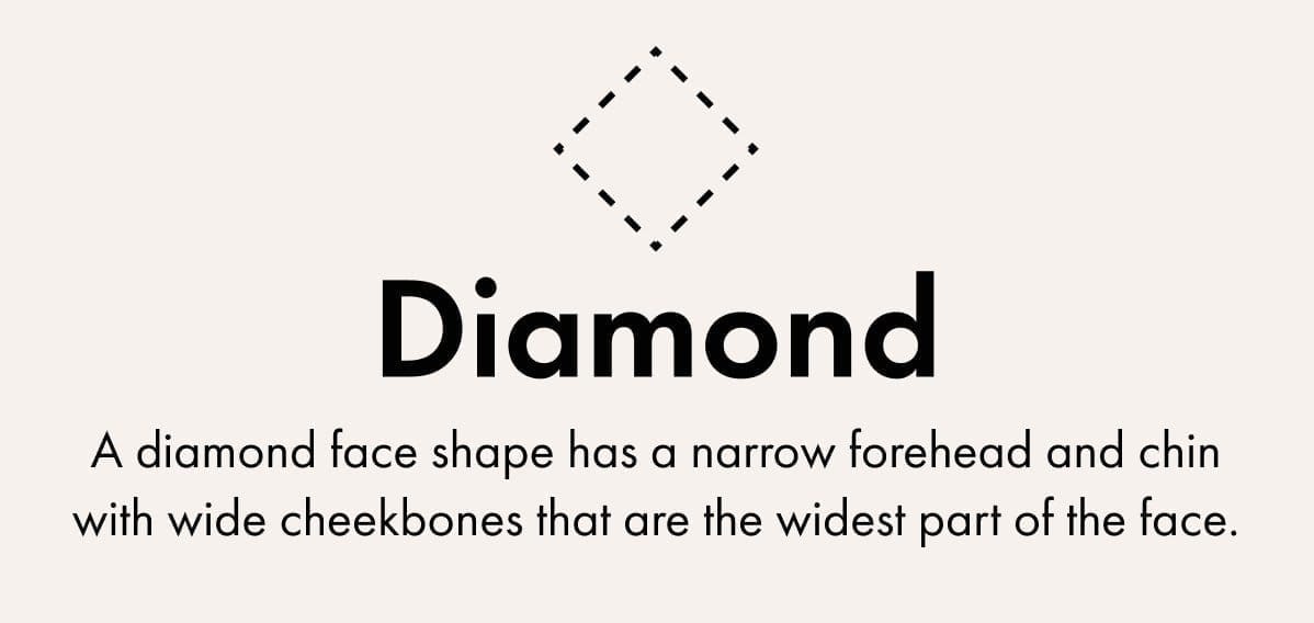 Diamond -A diamond face shape has a narrow forehead and chin with wide cheekbones that are the widest part of the face.