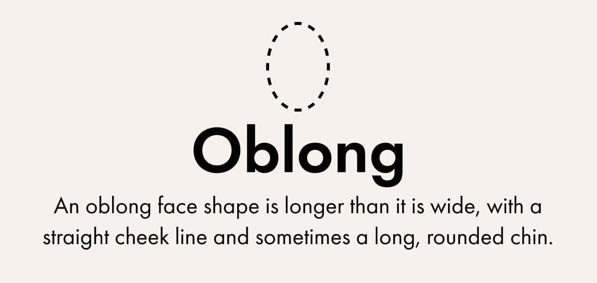 Oblong -An oblong face shape is longer than it is wide, with a straight cheek line and sometimes a long, rounded chin.