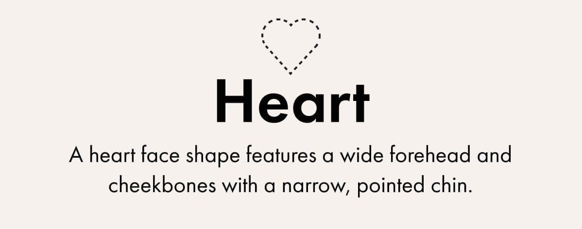 Heart -A heart face shape features a wide forehead and cheekbones with a narrow, pointed chin.