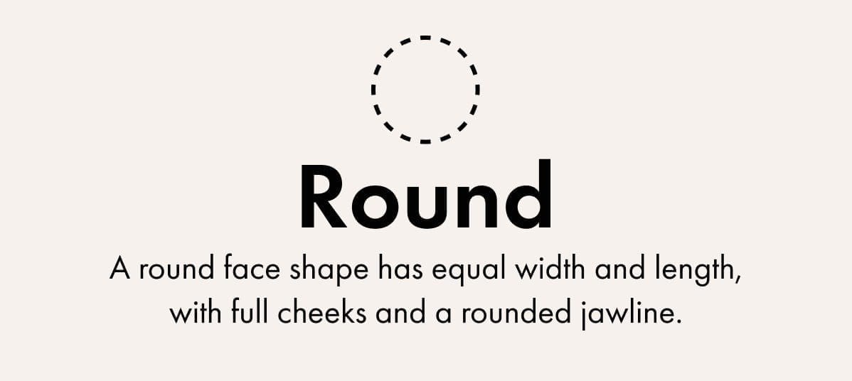 Round -A round face shape has equal width and length, with full cheeks and a rounded jawline.