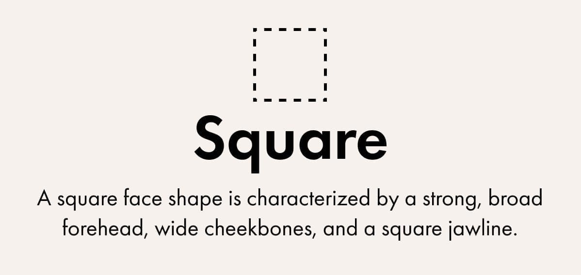 Square - A square face shape is characterized by a strong, broad forehead, wide cheekbones, and a square jawline.