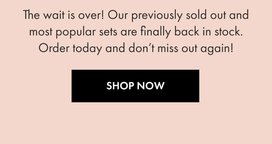 The wait is over! Our previously sold out and most popular sets are finally back in stock! Order today and don't miss out again - SHOP NOW