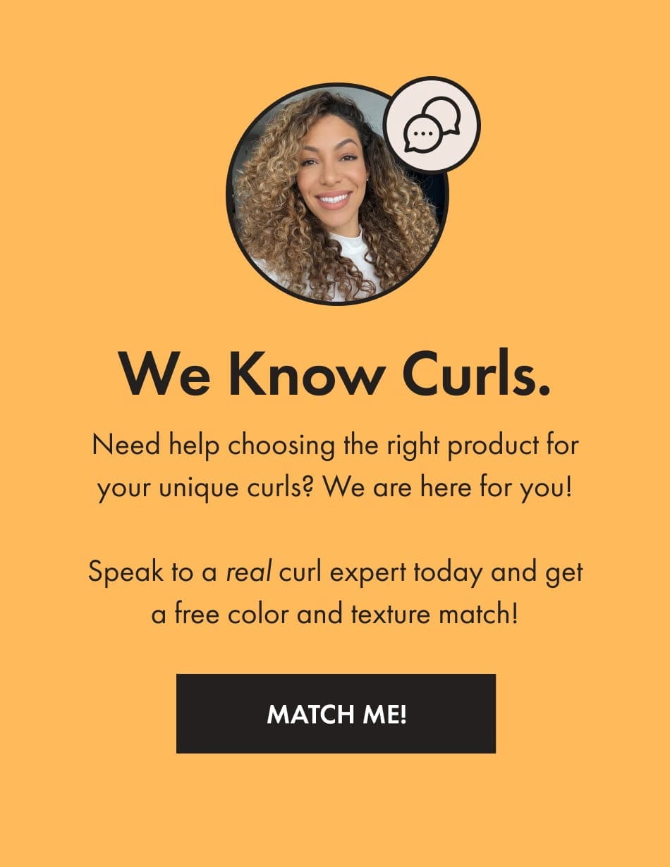 Need help choosing the right product for your unique curls? Speak to a real curl expert today and get a free color and texture match!