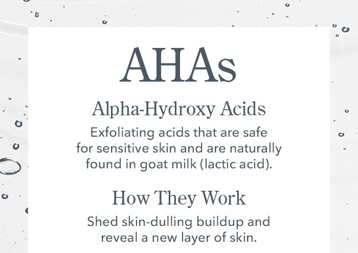 AHAs | Alpha-Hydroxy Acids | Exfoliating acids that are safe for sensitive skin and are naturally found in goat milk (lactic acid).