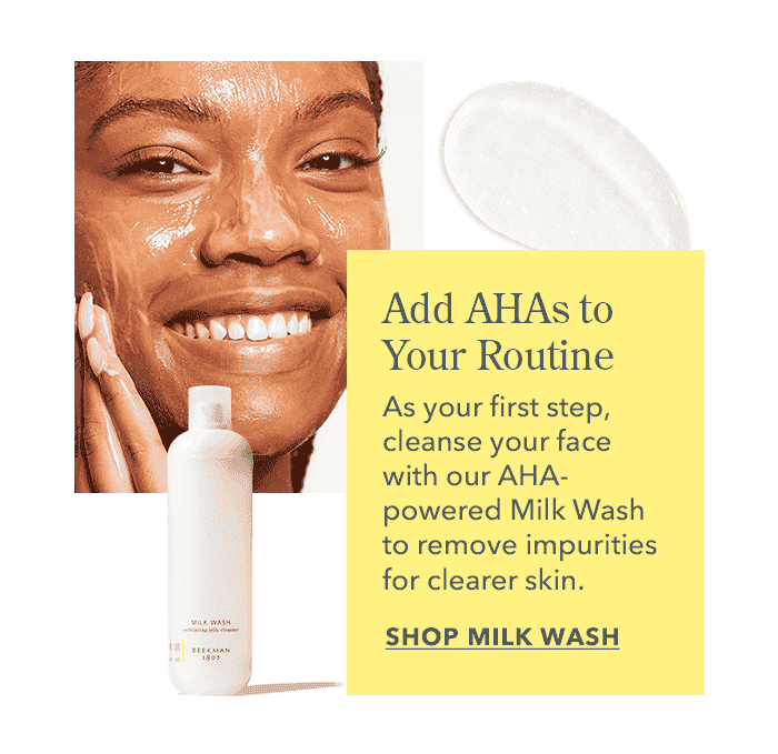 Add AHAs to Your Routine: Cleanse your face with Milk Wash to remove impurities for clearer skin. SHOP MILK WASH