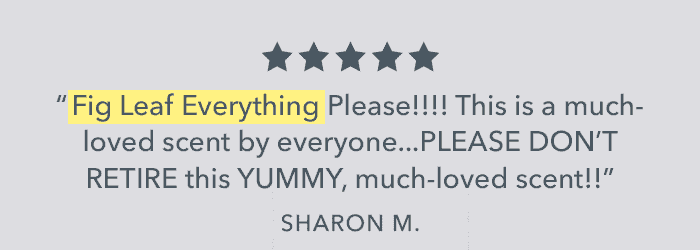 ⭐️⭐️⭐️⭐️⭐️ "Fig Leaf Everything Please!!!! This is a much-loved scent by everyone...PLEASE DON'T RETIRE this YUMMY, much-loved scent!!" - Sharon M. | Shop Fig Leaf