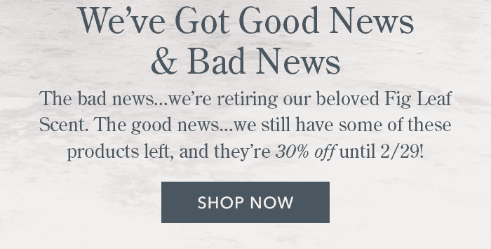 We've Got Good News & Bad News | The bad news... we're retiring our beloved Fig Leaf Scent. The good news... we still have a little under 200 products left, and they're 30% off until 2/29! | Shop Now