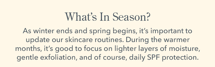 What's In Season? As winter ends and spring begin, it's important to update our skincare routines. During the warmer months, it's good to focus on lighter layers of moisture, gentle exfoliation, and of course, daily SPF protection.