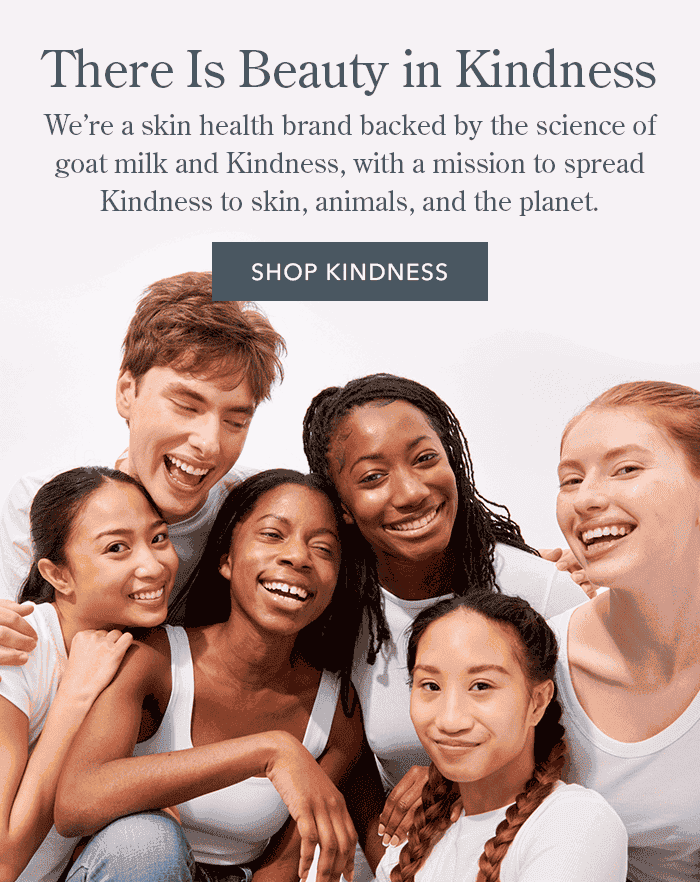 There Is Beauty in Kindness | We're a skin health brand backed by the science of goat milk and Kindness, with a mission to spread Kindness to skin, animals, and the planet. | Shop Kindness