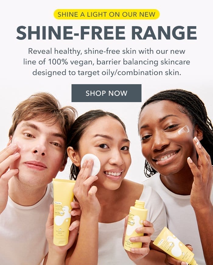 Shine a light on our new Shine-Free Range. Reveal healthy, shine-free skin with our new line of 100% vegan, barrier balancing skincare designed to target oily/combination skin. Shop Now