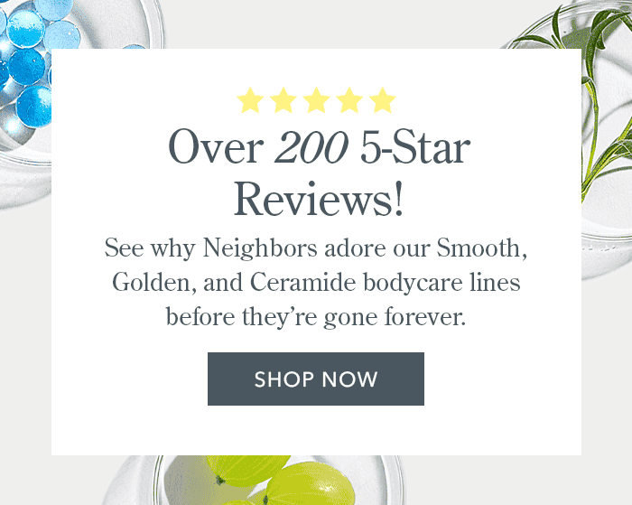 Over 200 5-Star Reviews! See why Neighbors adore our Smooth, Golden, and Ceramide bodycare lines before they're gone forever. | Shop Now