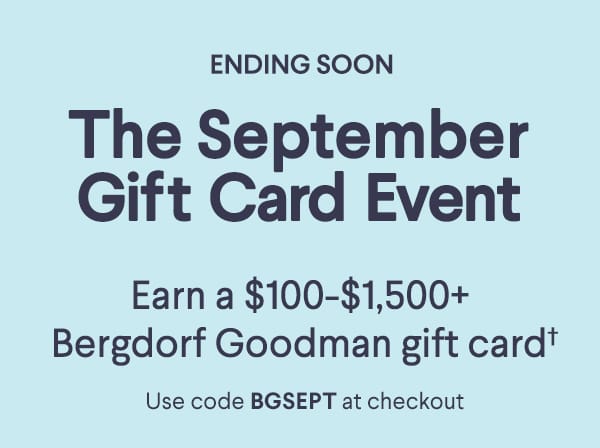 Ending Soon - The September Gift Card Event - Earn a \\$100-\\$1,500+ Bergdorf Goodman gift card† - Use code BGSEPT at checkout