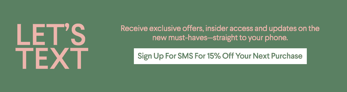 Let's Text - Receive exclusive offers, insider access and updates on the new must-haves—straight to your phone. - Sign Up For SMS For 15% Off Your Next Purchase