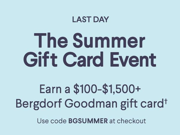 Last Day - The Summer Gift Card Event - Earn a \\$100-\\$1,500+ Bergdorf Goodman gift card† - Use code BGSUMMER at checkout