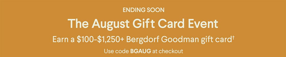 Ending Soon - The August Gift Card Event - Earn a \\$100-\\$1,250+ Bergdorf Goodman gift card† - Use code BGAUG at checkout