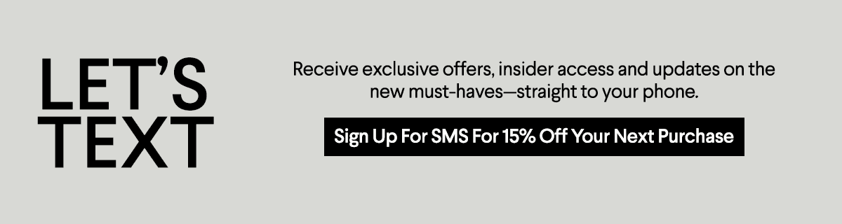 Let's Text - Receive exclusive offers, insider access and updates on the new must-haves—straight to your phone. - Sign Up For SMS For 15% Off Your Next Purchase