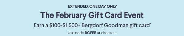 Extended, One Day Only - The February Gift Card Event - Earn a \\$100-\\$1,500+ Bergdorf Goodman gift card* - Use code BGFEB at checkout