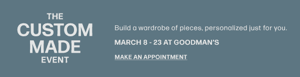 The Custom Made Event - Build a wardrobe of pieces, personalized just for you. March 8 - 23 At Goodman's - Make An Appointment