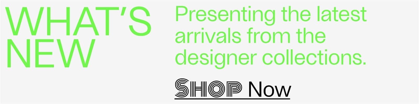 What's New - Presenting the latest arrivals from the designer collections. - Shop Now