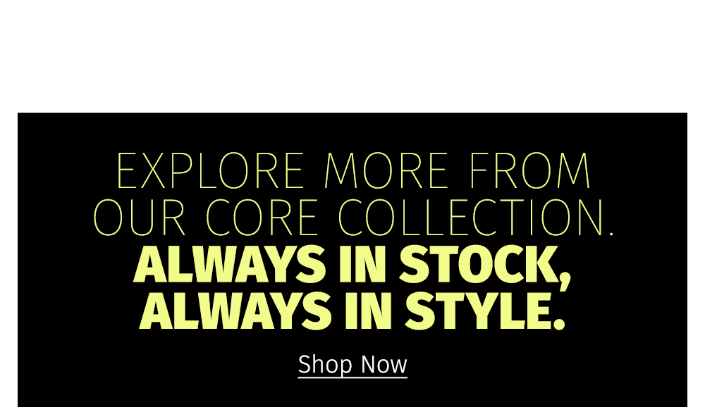 EXPLORE MORE FROM OUR CORE COLLECTION. ALWAYS IN STOCK, ALWAYS IN STYLE. Shop Now