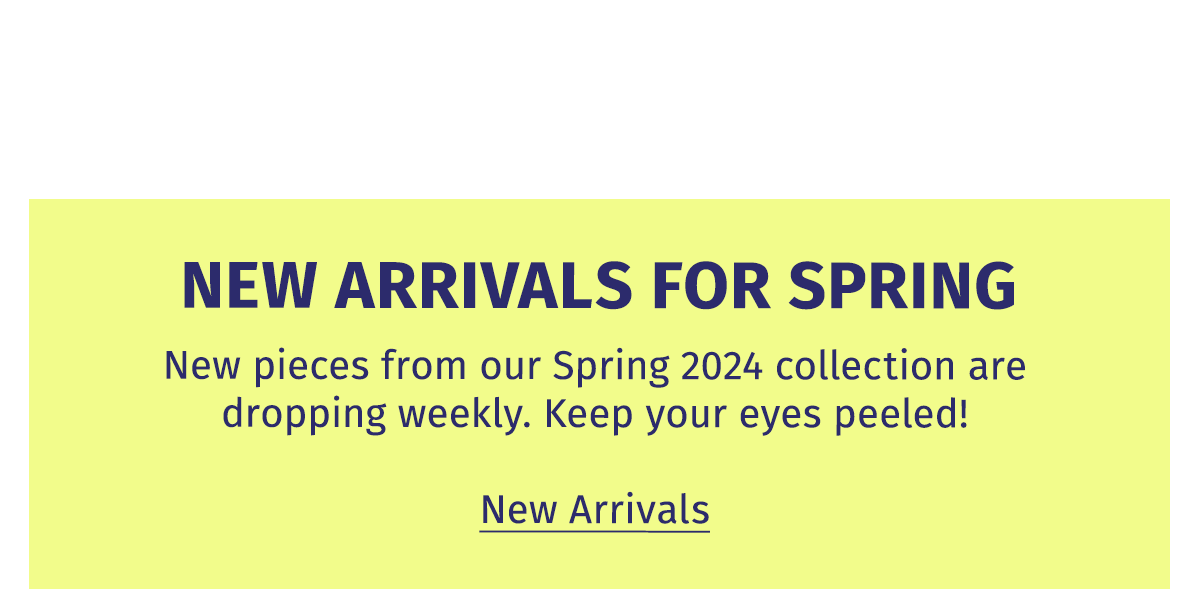 NEW ARRIVALS FOR SPRING | New pieces from our Spring 2024 collection are dropping weekly. Keep you eyes peeled! New Arrivals