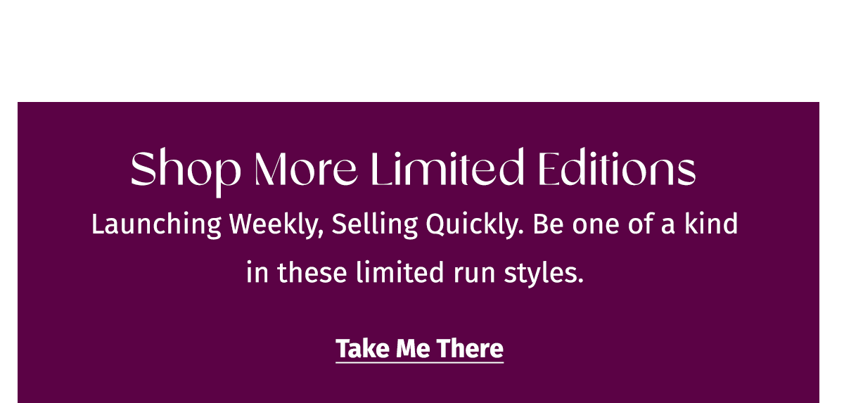 Shop More Limited Editions | Launching Weekly, Selling Quickly. Be one of a kind in these limited run styles. | Take Me There