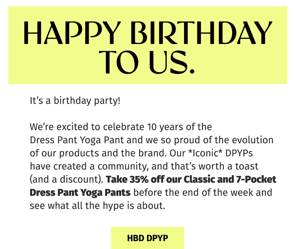 HAPPY BIRTHDAY TO US. It's a birthday party! We're excited to celebrate 10 years of the DreHAPPY BIRTHDAY TO US. | It's a birthday party! We're excited to celebrate 10 years of the Dress Pant Yoga Pant and we're so proud of the evolution of our products and the brand. Our *Iconic* DPYPs have created a community, and that's worth a toast (and a discount). Take 35% off our Classic and 7-Pocket Dress Pant Yoga Pants before the end of the week and see what all the hype is about. ✧ HBD DPYP