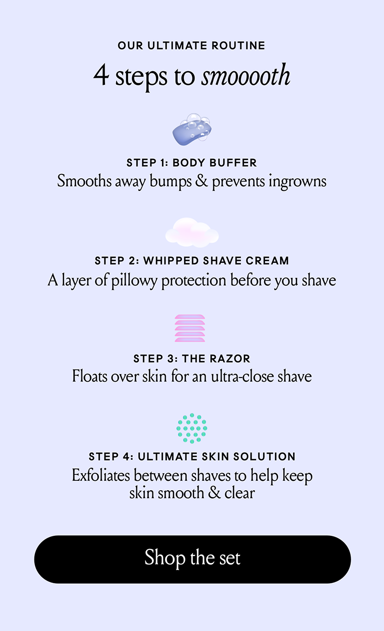 Our ultimate routine, 4 steps to smooth, step 1 body buffer smooths away bumps and prevents ingrowns Step 2 whipped shave cream a layer of pillowy protection before you shave Step 3 the razor floats over skin for an ultra close shave Step 4 Ultimate skin solution exfoliates between shaves to help keep skin smoooth. Shop & Save 10%