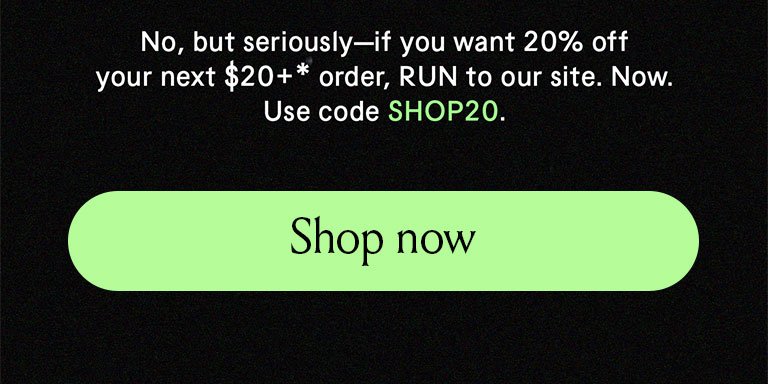 No but seriously if ou want 20% off your next \\$20+ order, RUN to our site. Now. Use code SHOP20