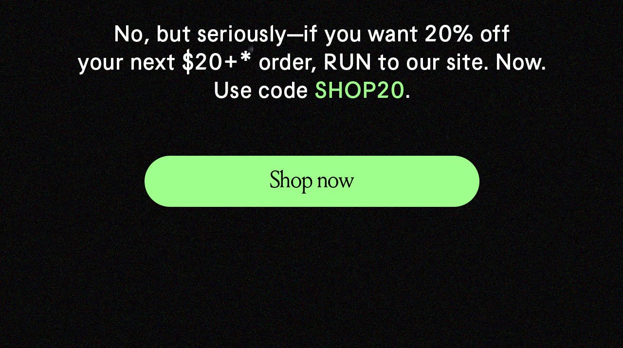 No but seriously if ou want 20% off your next \\$20+ order, RUN to our site. Now. Use code SHOP20