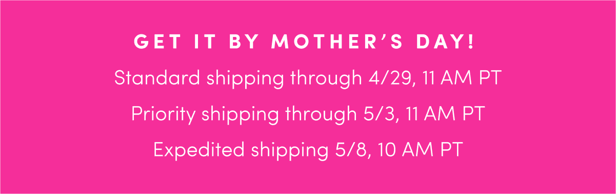 Get it by Mother's Day! Free Standard Shipping through Monday, April 29th by 11am PT; Priority Shipping through Friday, May 3rd by 11am PT; Expedited Shipping through Wednesday, May 8th by 10am PT