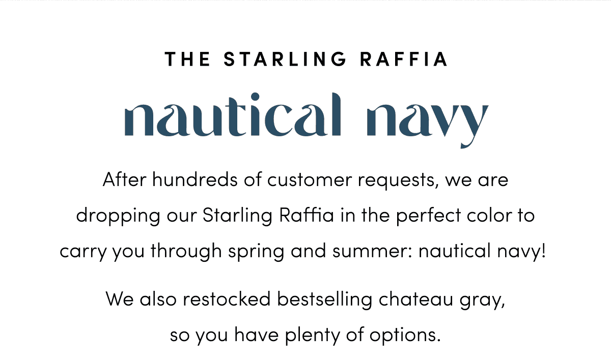 After hundreds of customer requests, we are dropping our Starling Raffia in the perfect color to carry you through spring and summer: nautical navy! We also restocked bestselling gray, so you have plenty of options.