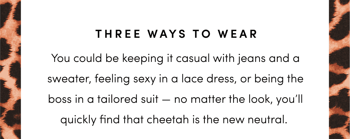 You could be keeping it casual with jeans and a sweater, feeling sexy in a lace dress, or being the boss in a tailored suit — no matter the look, you’ll quickly find that cheetah is the new neutral