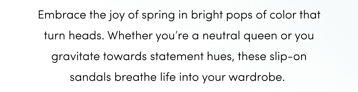 Embrace the joy of spring in bright pops of color that turn heads. Whether you’re a neutral queen or you gravitate towards statement hues, these slip-on sandals breathe life into your wardrobe.