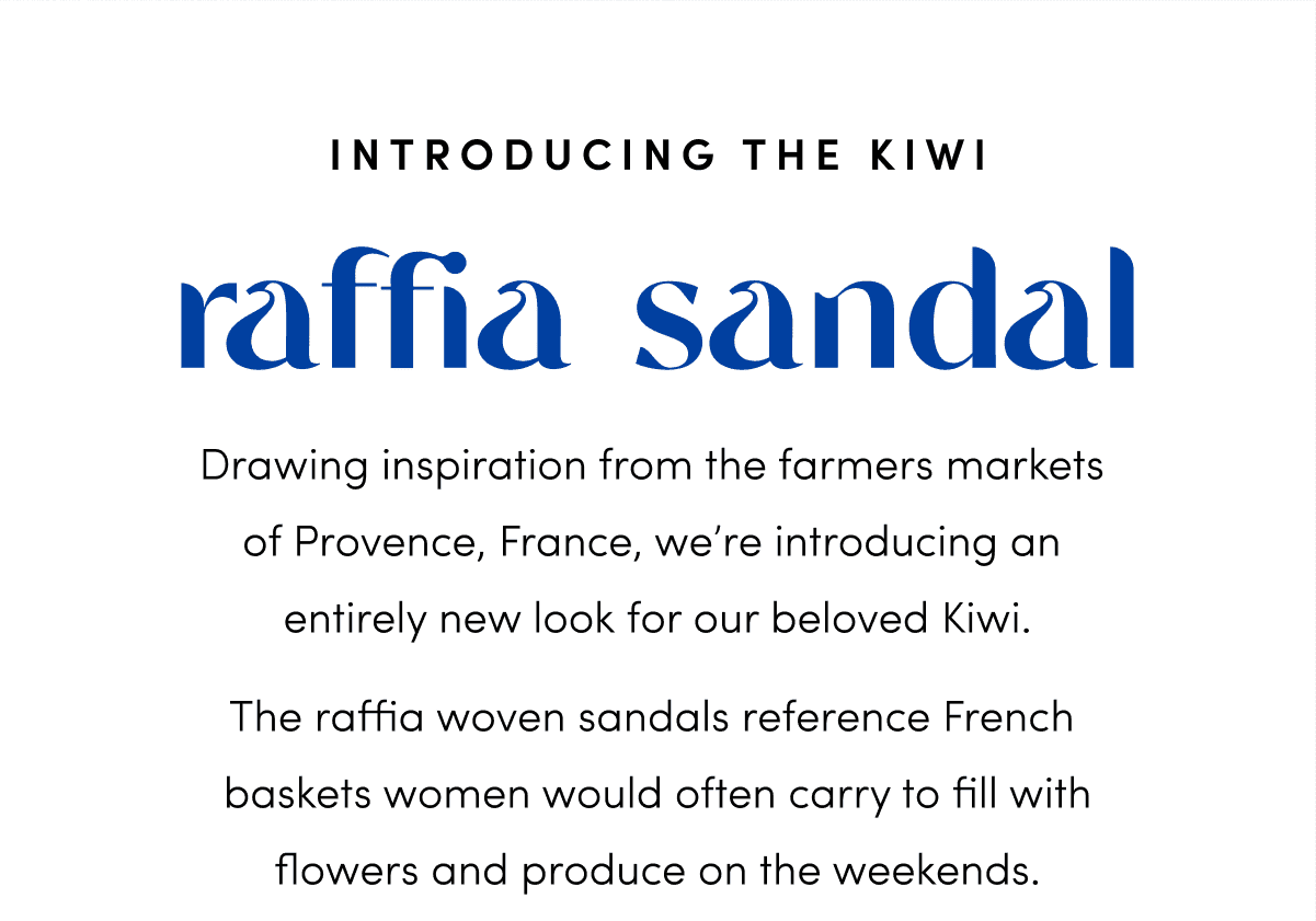 Drawing inspiration from the farmers markets of Provence, France, we’re introducing an entirely new look for our beloved Kiwi. The raffia woven sandals reference French baskets women would often carry to fill with flowers and produce on the weekends.