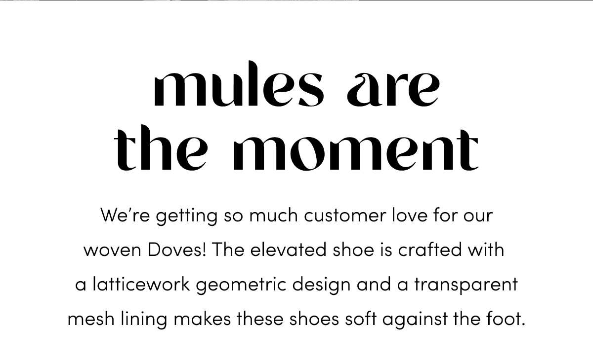 We’re getting so much customer love for our woven Doves! The elevated shoe is crafted with a latticework geometric design and a transparent mesh lining makes these shoes soft against the foot.