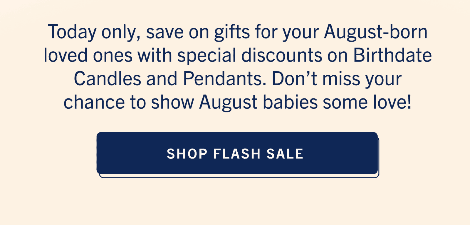 Today only, save on gifts for your August-born loved ones with special discounts on Birthdate Candles and Pendants. Don’t miss your chance to show August babies some love!