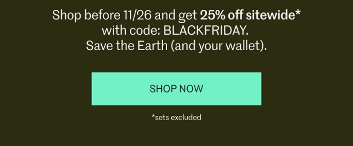 Shop before 11/26 and get 25% off sitewide* with code: BLACKFRIDAY. Save the Earth (and your wallet). [ SHOP NOW ] | *sets excluded