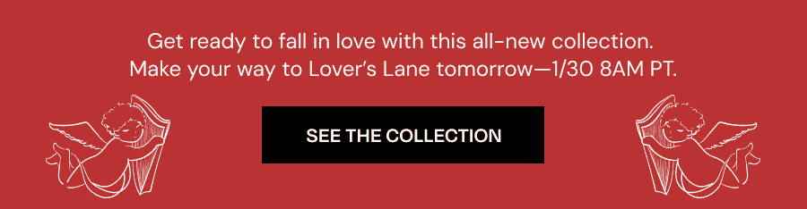 Get ready to fall in love with this all-new collection. Make your way to Lover's Lane, dropping tomorrow--1/30 8AM PT.