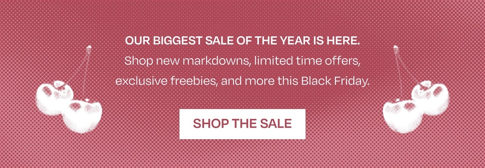 OUR BIGGEST SALE OF THE YEAR IS HERE. Shop new markdowns, limited time offers, exclusive freebies, and more this Black Friday.