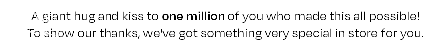 A giant hug and kiss to one million of you who made this all possible! To show our thanks, we've got something very special in store for you.