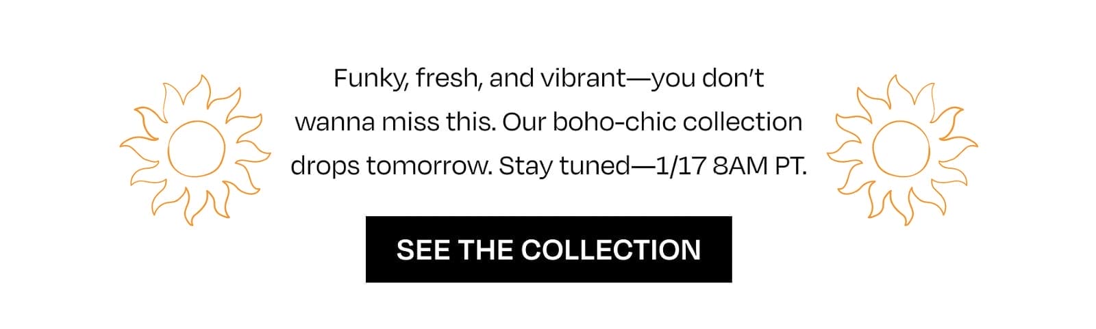Funky, fresh, and vibrant—you don’t wanna miss this. Our boho-chic collection drops tomorrow. Stay tuned—1/17 8AM PT